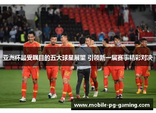 亚洲杯最受瞩目的五大球星展望 引领新一届赛事精彩对决