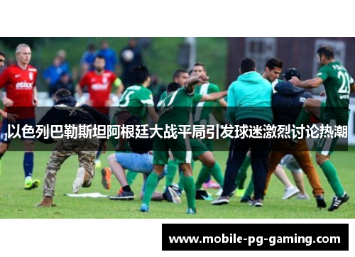 以色列巴勒斯坦阿根廷大战平局引发球迷激烈讨论热潮