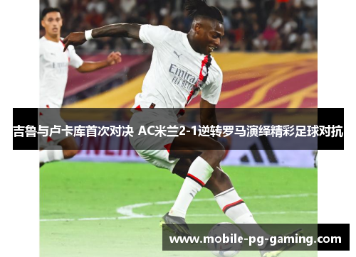 吉鲁与卢卡库首次对决 AC米兰2-1逆转罗马演绎精彩足球对抗
