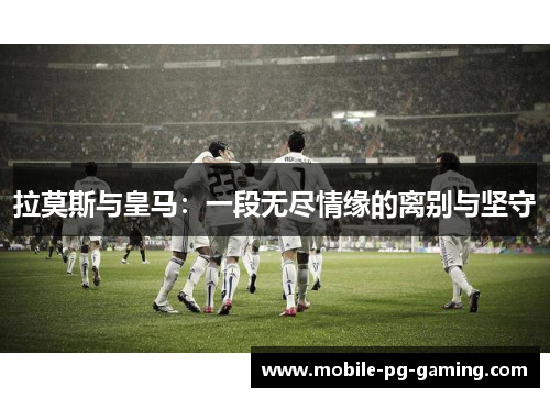 拉莫斯与皇马：一段无尽情缘的离别与坚守