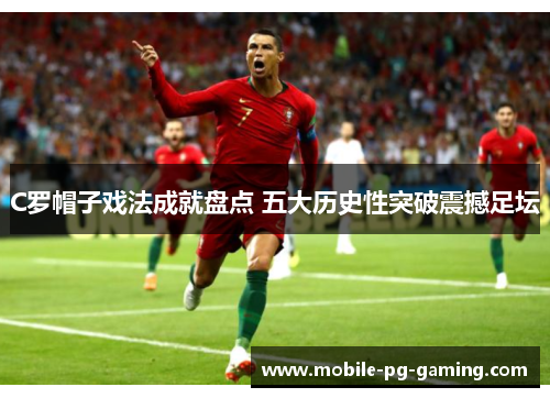 C罗帽子戏法成就盘点 五大历史性突破震撼足坛