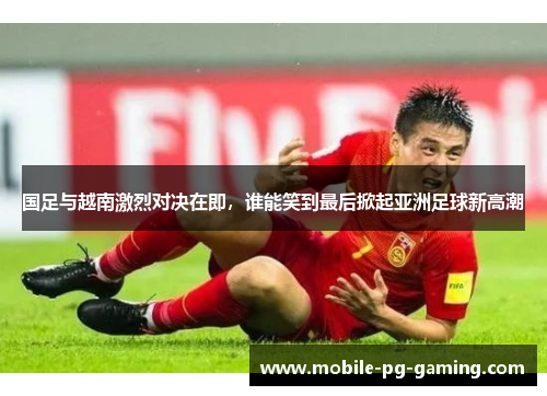 国足与越南激烈对决在即，谁能笑到最后掀起亚洲足球新高潮