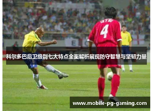 科尔多巴后卫级别七大特点全面解析展现防守智慧与坚韧力量