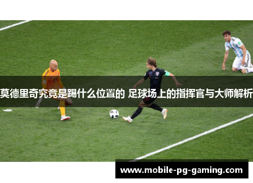 莫德里奇究竟是踢什么位置的 足球场上的指挥官与大师解析 莫德里奇究竟是踢什么位置的 足球场上的指挥官与大师解析