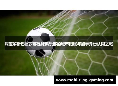 深度解析巴塞罗那足球俱乐部的城市归属与加泰身份认同之谜