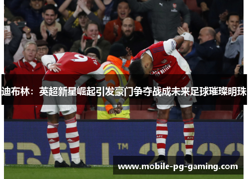 迪布林:英超新星崛起引发豪门争夺战成未来足球璀璨明珠 迪布林:英超新星崛起引发豪门争夺战成未来足球璀璨明珠