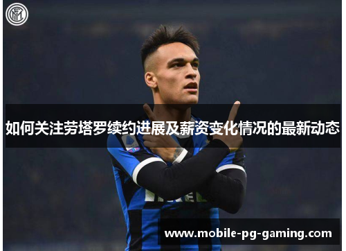 如何关注劳塔罗续约进展及薪资变化情况的最新动态
